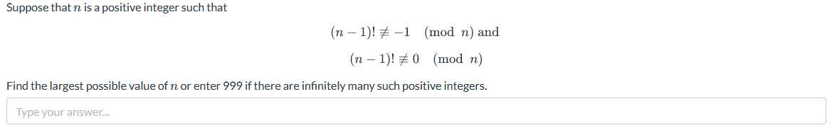 Suppose that n is a positive integer such that
(n − 1)! -1 (mod n) and
(n-1)! #0 (mod n)
Find the largest possible value of n or enter 999 if there are infinitely many such positive integers.
Type your answer...