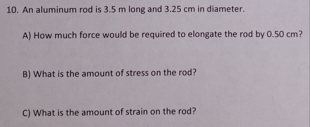10. An aluminum rod is 3.5 m long and 3.25 cm in diameter.
A) How much force would be required to elongate the rod by 0.50 cm?
B) What is the amount of stress on the rod?
C) What is the amount of strain on the rod?