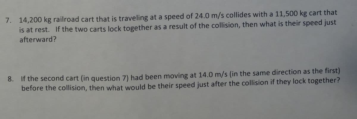 7. 14,200 kg railroad cart that is traveling at a speed of 24.0 m/s collides with a 11,500 kg cart that
is at rest. If the two carts lock together as a result of the collision, then what is their speed just
afterward?
8. If the second cart (in question 7) had been moving at 14.0 m/s (in the same direction as the first)
before the collision, then what would be their speed just after the collision if they lock together?