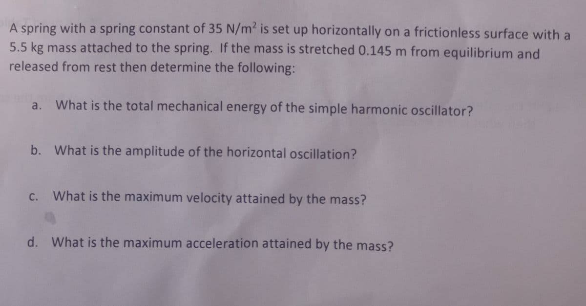 A spring with a spring constant of 35 N/m² is set up horizontally on a frictionless surface with a
5.5 kg mass attached to the spring. If the mass is stretched 0.145 m from equilibrium and
released from rest then determine the following:
a. What is the total mechanical energy of the simple harmonic oscillator?
b. What is the amplitude of the horizontal oscillation?
c. What is the maximum velocity attained by the mass?
d. What is the maximum acceleration attained by the mass?