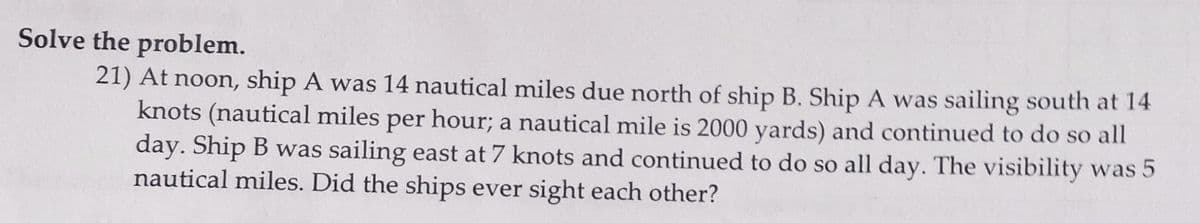 Solve the problem.
21) At noon, ship A was 14 nautical miles due north of ship B. Ship A was sailing south at 14
knots (nautical miles per hour; a nautical mile is 2000 yards) and continued to do so all
day. Ship B was sailing east at 7 knots and continued to do so all day. The visibility was 5
nautical miles. Did the ships ever sight each other?