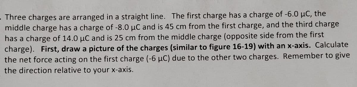 Three charges are arranged in a straight line. The first charge has a charge of -6.0 µC, the
middle charge has a charge of -8.0 μC and is 45 cm from the first charge, and the third charge
has a charge of 14.0 µC and is 25 cm from the middle charge (opposite side from the first
charge). First, draw a picture of the charges (similar to figure 16-19) with an x-axis. Calculate
the net force acting on the first charge (-6 µC) due to the other two charges. Remember to give
the direction relative to your x-axis.