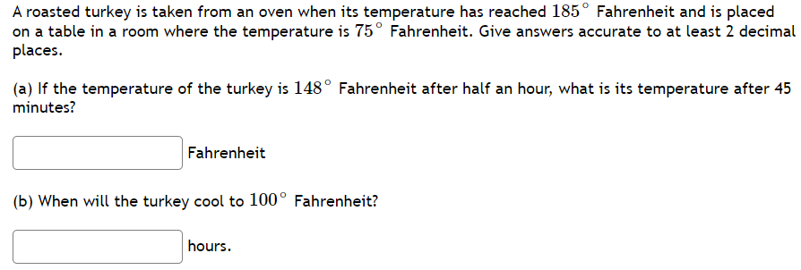 A roasted turkey is taken from an oven when its temperature has reached 185° Fahrenheit and is placed
on a table in a room where the temperature is 75° Fahrenheit. Give answers accurate to at least 2 decimal
places.
(a) If the temperature of the turkey is 148° Fahrenheit after half an hour, what is its temperature after 45
minutes?
Fahrenheit
(b) When will the turkey cool to 100° Fahrenheit?
hours.