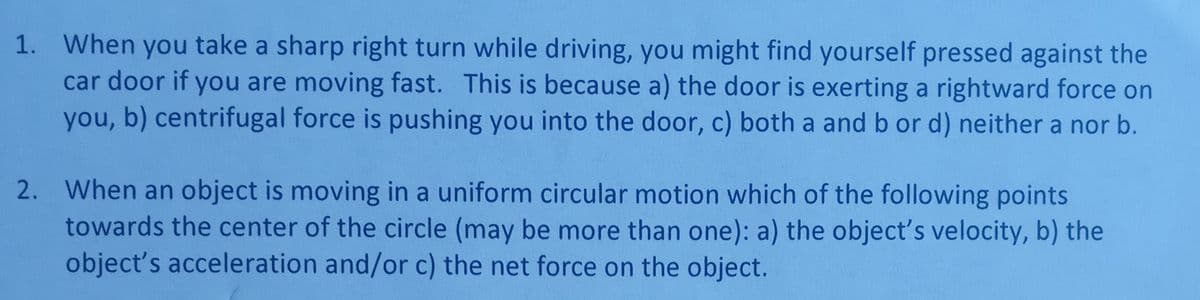1. When you take a sharp right turn while driving, you might find yourself pressed against the
car door if you are moving fast. This is because a) the door is exerting a rightward force on
you, b) centrifugal force is pushing you into the door, c) both a and b or d) neither a nor b.
2. When an object is moving in a uniform circular motion which of the following points
towards the center of the circle (may be more than one): a) the object's velocity, b) the
object's acceleration and/or c) the net force on the object.