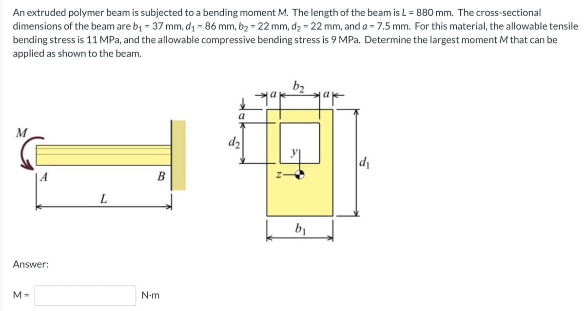 An extruded polymer beam is subjected to a bending moment M. The length of the beam is L = 880 mm. The cross-sectional
dimensions of the beam are b₁ = 37 mm, d₁ = 86 mm, b₂ = 22 mm, d₂ = 22 mm, and a = 7.5 mm. For this material, the allowable tensile
bending stress is 11 MPa, and the allowable compressive bending stress is 9 MPa. Determine the largest moment M that can be
applied as shown to the beam.
b2
ak
ak
a
M
B
A
Answer:
M =
L
N•m
d₂
b₁
d₁