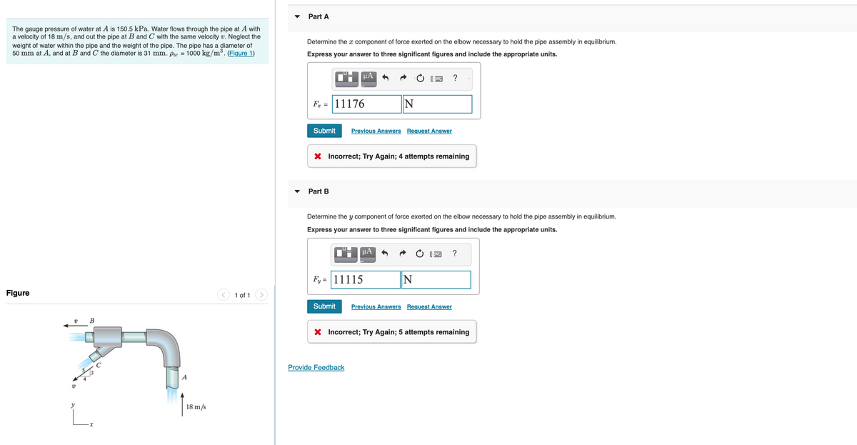 The gauge pressure of water at A is 150.5 kPa. Water flows through the pipe at A with
a velocity of 18 m/s, and out the pipe at B and C with the same velocity v. Neglect the
weight of water within the pipe and the weight of the pipe. The pipe has a diameter of
50 mm at A, and at B and C the diameter is 31 mm. pw = 1000 kg/m³. (Figure 1)
Figure
v B
v
y
L.
18 m/s
1 of 1
Part A
Determine the x component of force exerted on the elbow necessary to hold the pipe assembly in equilibrium.
Express your answer to three significant figures and include the appropriate units.
F = 11176
Submit
μА
Part B
Previous Answers Request Answer
X Incorrect; Try Again; 4 attempts remaining
N
Determine the y component of force exerted on the elbow necessary to hold the pipe assembly in equilibrium.
Express your answer to three significant figures and include the appropriate units.
μA
Fy=11115
Provide Feedback
?
N
Submit Previous Answers Request Answer
?
X Incorrect; Try Again; 5 attempts remaining