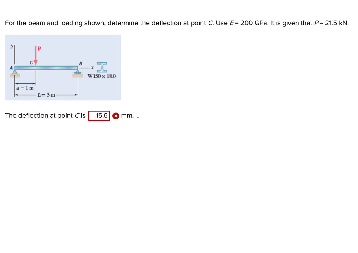 For the beam and loading shown, determine the deflection at point C. Use E= 200 GPa. It is given that P = 21.5 kN.
a=1m
P
L= 3 m
B
The deflection at point Cis
I
W150 x 18.0
·x
15.6
mm. ↓