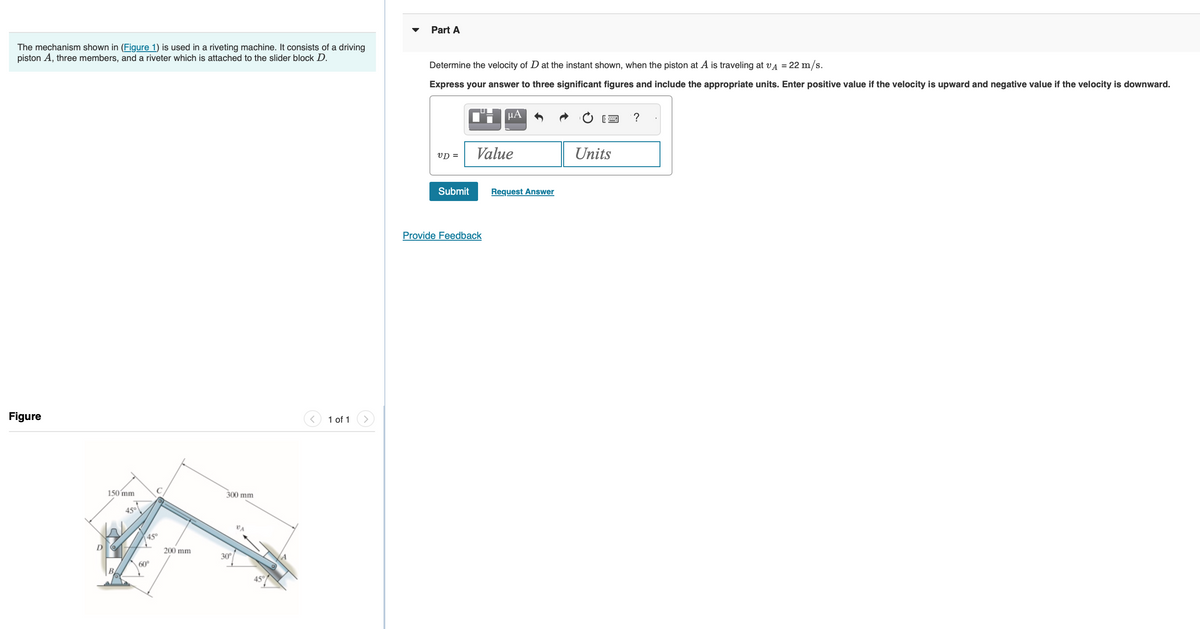 The mechanism shown in (Figure 1) is used in a riveting machine. It consists of a driving
piston A, three members, and a riveter which is attached to the slider block D.
Figure
150 mm
45°
C
45°
60⁰
200 mm
300 mm
30°
45°
1 of 1
Part A
Determine the velocity of D at the instant shown, when the piston at A is traveling at VA = 22 m/s.
Express your answer to three significant figures and include the appropriate units. Enter positive value if the velocity is upward and negative value if the velocity is downward.
VD =
Submit
μA
Value
Provide Feedback
Request Answer
Units
?