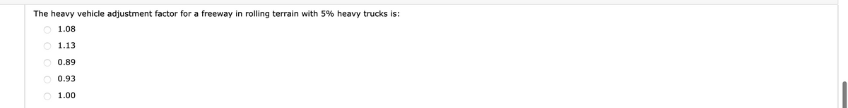The heavy vehicle adjustment factor for a freeway in rolling terrain with 5% heavy trucks is:
1.08
1.13
0.89
0.93
1.00
OOO O