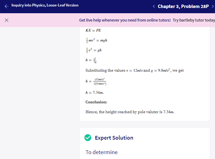 e Inquiry into Physics, Loose-Leaf Version
< Chapter 3, Problem 28P >
Get live help whenever you need from online tutors! Try bartleby tutor today
KE = PE
mv? = mgh
글 %3D sh
h =
Substituting the values v = 12m/s and g = 9.8m/s², we get
(12mls)
h =
2(9.Km/s)
h = 7.34m.
Conclusion:
Hence, the height reached by pole valuter is 7.34m.
Expert Solution
To determine
