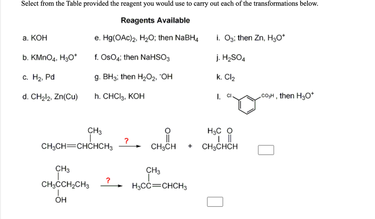 Select from the Table provided the reagent you would use to carry out each of the transformations below.
Reagents Available
а. КОН
e. Hg(OAc)2, H2O; then NaBH4
i. O3; then Zn, H3O*
b. KMNO4, H3O*
f. OsO4; then NaHSO3
j. H2SO4
С. На, Pd
g. BH3; then H2O2, "OH
k. Cl2
d. CH212, Zn(Cu)
h. CHCI3, KOH
Co,H , then H3O*
I.
CI
H3C O
||
CH3CHCH
CH3
?
CH;CH=CHCHCH3
CH3CH
+
CH3
CH3
?
CH3CCH2CH3
H3CC=CHCH3
ÓH
