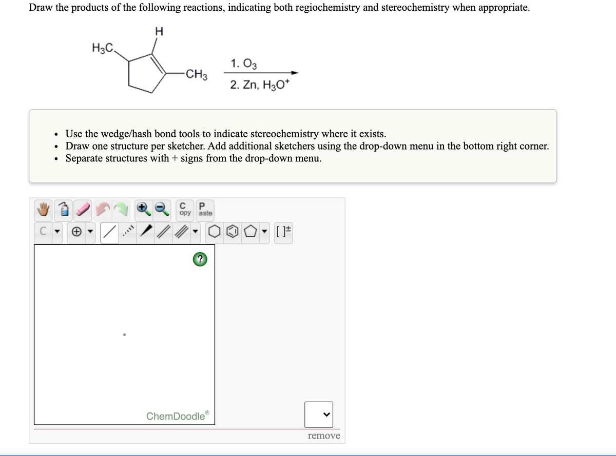 Draw the products of the following reactions, indicating both regiochemistry and stereochemistry when appropriate.
H3C,
1. O3
-CH3
2. Zn, H30*
• Use the wedge/hash bond tools to indicate stereochemistry where it exists.
Draw one structure per sketcher. Add additional sketchers using the drop-down menu in the bottom right corner.
Separate structures with + signs from the drop-down menu.
орy
aste
ChemDoodle
remove
