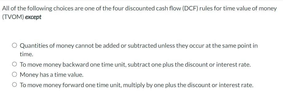 All of the following choices are one of the four discounted cash flow (DCF) rules for time value of money
(TVOM) except
Quantities of money cannot be added or subtracted unless they occur at the same point in
time.
O To move money backward one time unit, subtract one plus the discount or interest rate.
O Money has a time value.
O To move money forward one time unit, multiply by one plus the discount or interest rate.