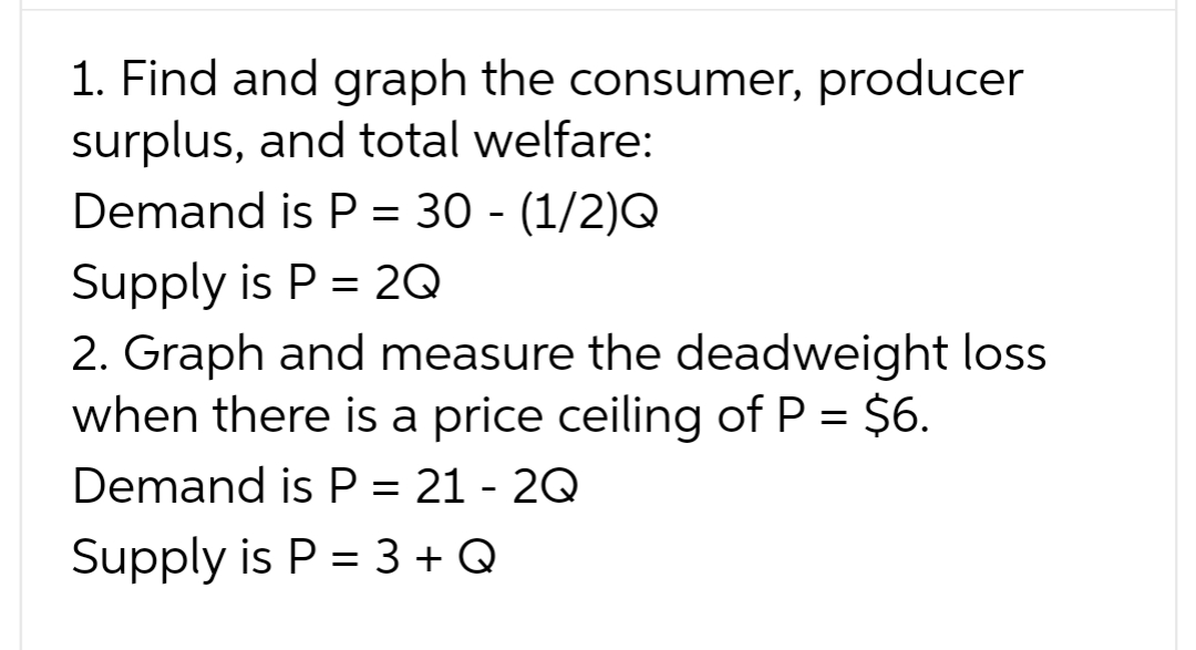 1. Find and graph the consumer, producer
surplus, and total welfare:
Demand is P = 30 - (1/2)Q
Supply is P = 2Q
2. Graph and measure the deadweight loss
when there is a price ceiling of P = $6.
Demand is P = 21-2Q
Supply is P = 3 + Q