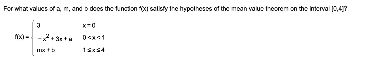 For what values of a, m, and b does the function f(x) satisfy the hypotheses of the mean value theorem on the interval [0,4]?
X= 0
f(x) = { -x + 3x + a
0<x<1
mx + b
13x54
