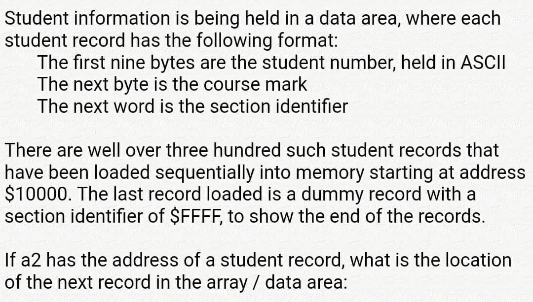 Student information is being held in a data area, where each
student record has the following format:
The first nine bytes are the student number, held in ASCII
The next byte is the course mark
The next word is the section identifier
There are well over three hundred such student records that
have been loaded sequentially into memory starting at address
$10000. The last record loaded is a dummy record with a
section identifier of $FFFF, to show the end of the records.
If a2 has the address of a student record, what is the location
of the next record in the array / data area:
