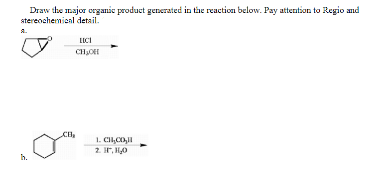 Draw the major organic product generated in the reaction below. Pay attention to Regio and
stereochemical detail.
a.
HCI
CH3OH
CH
1. CH,CO,H
2. H*, H,O
b.
