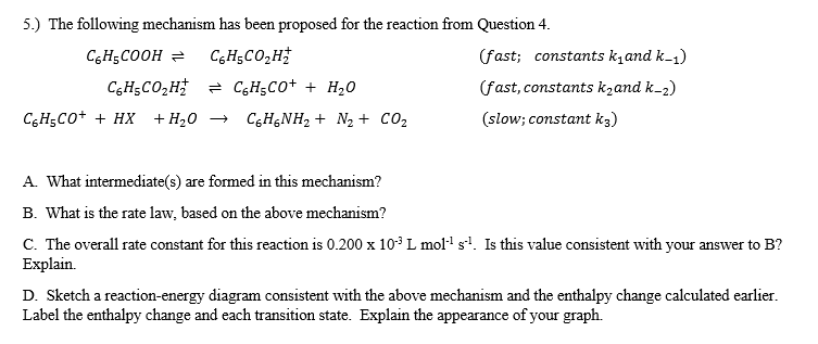 5.) The following mechanism has been proposed for the reaction from Question 4.
CgH;COOH =
CgHsCO2H
(fast; constants k,and k-1)
CGH5CO,H = CGH5CO+ + H20
(fast, constants kzand k-2)
C,H;Co+ + HX +H20 →
C6H&NH2 + N2 + CO2
(slow; constant k3)
A. What intermediate(s) are formed in this mechanism?
B. What is the rate law, based on the above mechanism?
C. The overall rate constant for this reaction is 0.200 x 10° L mol·' sl. Is this value consistent with your answer to B?
Explain.
D. Sketch a reaction-energy diagram consistent with the above mechanism and the enthalpy change calculated earlier.
Label the enthalpy change and each transition state. Explain the appearance of your graph.

