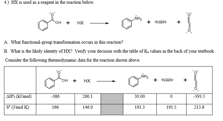 4.) HX is used as a reagent in the reaction below.
ÑH2
+ NEN
OH +
HX
A. What functional-group transformation occurs in this reaction?
B. What is the likely identity of HX? Verify your decision with the table of Ka values in the back of your textbook.
Consider the following thermodynamic data for the reaction shown above.
HO.
+
HX
+ NEN
+
AH': (kJ/mol)
-386
260.1
30.00
-393.5
S° (J/mol K)
166
146.0
191.3
191.5
213.8
