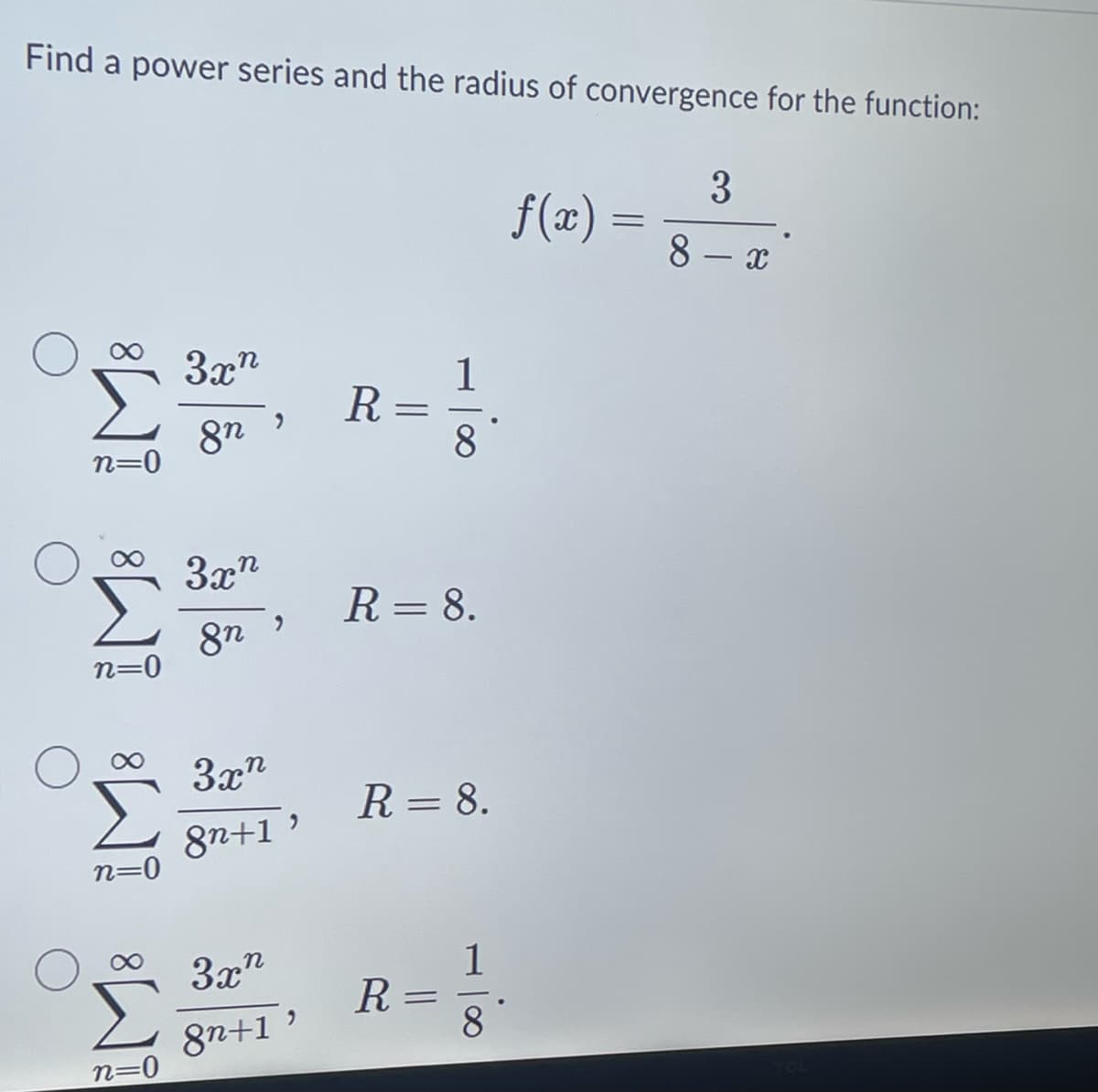 Find a power series and the radius of convergence for the function:
n=0
n=0
n=0
n=0
3xn
8n
3xn
8n
3x
8n+1'
3xn
8n+1
"
R =
- 100
R = 8.
R = 8.
R=
1
8
f(x)
=
3
8 - x
