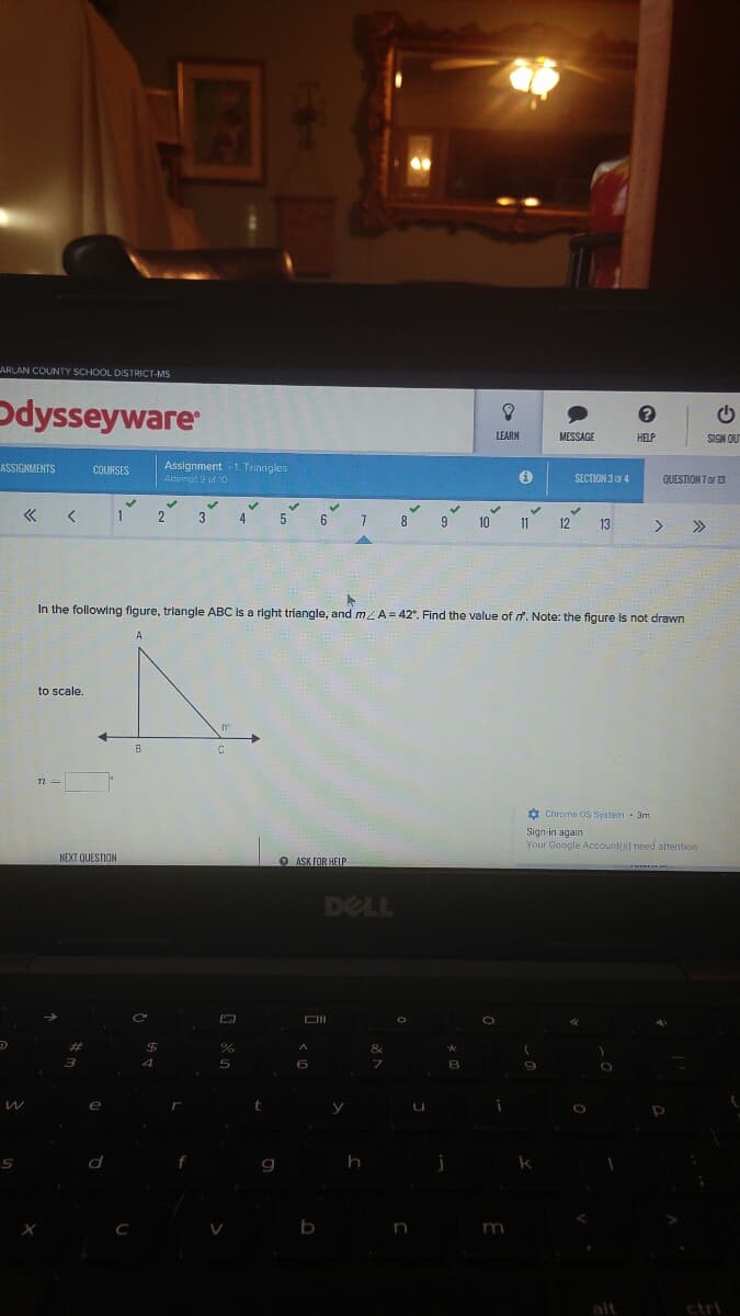 ARLAN COUNTY SCHOOL DISTRICT-MS
Odysseyware
LEARN
MESSAGE
HELP
NO NEIS
Assignment -1. Triangles
Attempt 9 of 0
ASSIGNMENTS
COURSES
SECTION 3F4
QUESTION 7 or 13
« <
5.
6 7 8
3
9.
10
> »
11
12
13
In the following figure, triangle ABC Is a right triangle, and m/A= 42°. Find the value of f. Note: the figure is not drawn
A
to scale.
B
O Chrome OS System 3m
Sign in again
Your Google Account(s) need attention
NEXT QUESTION
ASK FOR HEIP
DELL
%23
%24
&
5
e
C
n
m
alt
ctri
