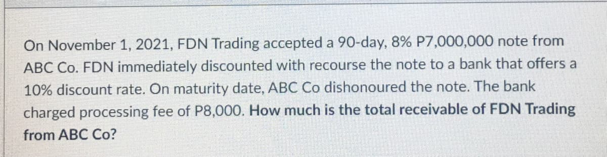 On November 1, 2021, FDN Trading accepted a 90-day, 8% P7,000,000 note from
ABC Co. FDN immediately discounted with recourse the note to a bank that offers a
10% discount rate. On maturity date, ABC Co dishonoured the note. The bank
charged processing fee of P8,000. How much is the total receivable of FDN Trading
from ABC Co?
