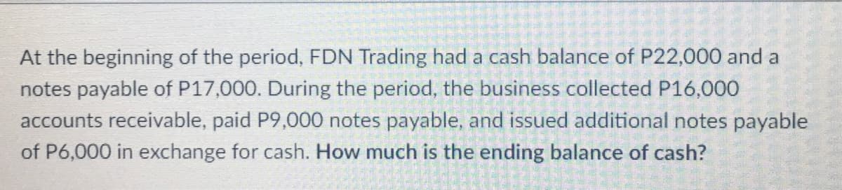 At the beginning of the period, FDN Trading had a cash balance of P22,000 and a
notes payable of P17,000. During the period, the business collected P16,000
accounts receivable, paid P9,000 notes payable, and issued additional notes payable
of P6,000 in exchange for cash. How much is the ending balance of cash?
