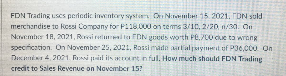 FDN Trading uses periodic inventory system. On November 15, 2021, FDN sold
merchandise to Rossi Company for P118,000 on terms 3/10, 2/20, n/30. On
November 18, 2021, Rossi returned to FDN goods worth P8,700 due to wrong
specification. On November 25, 2021, Rossi made partial payment of P36,000. On
December 4, 2021, Rossi paid its account in full. How much should FDN Trading
credit to Sales Revenue on November 15?
