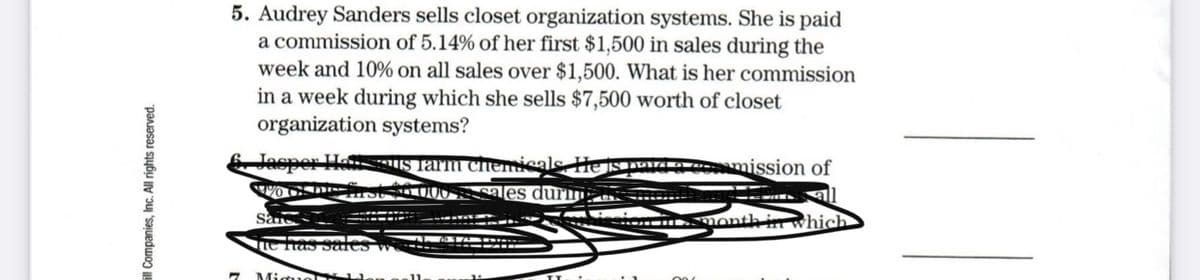5. Audrey Sanders sells closet organization systems. She is paid
a commission of 5.14% of her first $1,500 in sales during the
week and 10% on all sales over $1,500. What is her commission
in a week during which she sells $7,500 worth of closet
organization systems?
6. Jasper HesIS Tarm chemis
A mission of
sales durm o --
.Month in which
te has Sures w
Miguol
ill Companies, Inc. All rights reserved.

