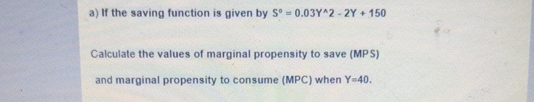a) If the saving function is given by S° = 0.03Y^2 2Y + 150
Calculate the values of marginal propensity to save (MPS)
and marginal propensity to consume (MPC) when Y=40.
