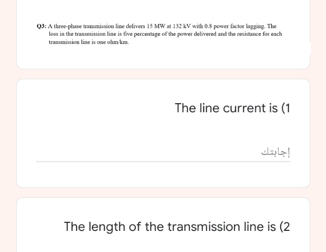 Q3: A three-phase transmission line delivers 15 MW at 132 kV with 0.8 power factor lagging. The
loss in the transmission line is five percentage of the power delivered and the resistance for each
transmission line is one ohm/km.
The line current is (1
إجابتك
The length of the transmission line is (2
