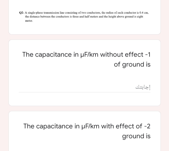 Q2: A single-phase transmission line consisting of two conductors, the radius of each conductor is 0.4 cm,
the distance between the conductors is three and half meters and the height above ground is eight
meter.
The capacitance in µF/km without effect -1
of ground is
إجابتك
The capacitance in µF/km with effect of -2
ground is
