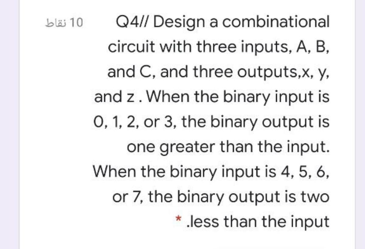 Q4// Design a combinational
circuit with three inputs, A, B,
and C, and three outputs,x, y,
bläi 10
and z. When the binary input is
0, 1, 2, or 3, the binary output is
one greater than the input.
When the binary input is 4, 5, 6,
or 7, the binary output is two
* less than the input
