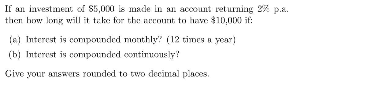 If an investment of $5,000 is made in an account returning 2% p.a.
then how long will it take for the account to have $10,000 if:
(a) Interest is compounded monthly? (12 times a year)
(b) Interest is compounded continuously?
Give your answers rounded to two decimal places.
