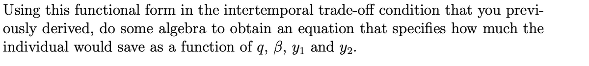 Using this functional form in the intertemporal trade-off condition that you previ-
ously derived, do some algebra to obtain an equation that specifies how much the
individual would save as a function of q, ß, y1 and y2.
