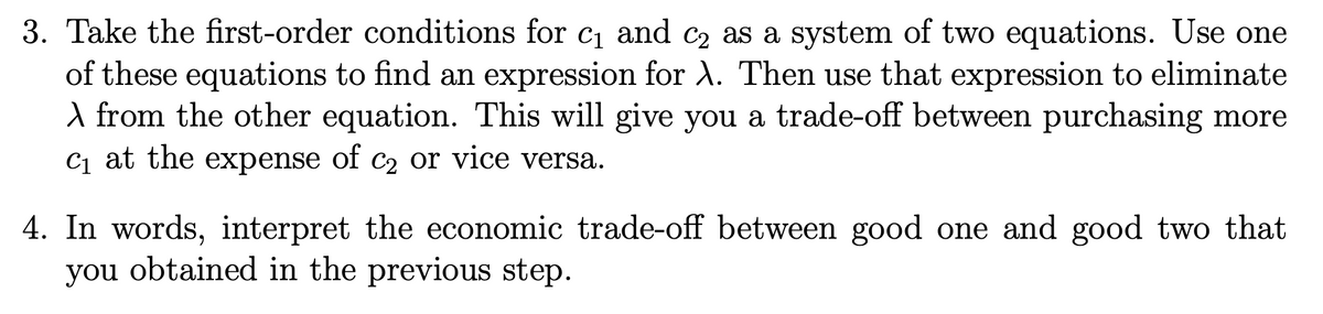 3. Take the first-order conditions for c1 and c2 as a system of two equations. Use one
of these equations to find an expression for A. Then use that expression to eliminate
A from the other equation. This will give you a trade-off between purchasing more
C1 at the expense of c2 or vice versa.
4. In words, interpret the economic trade-off between good one and good two that
you obtained in the previous step.
