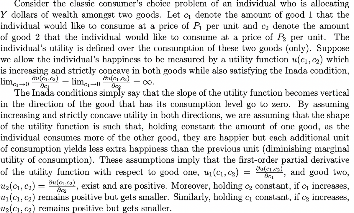Consider the classic consumer's choice problem of an individual who is allocating
Y dollars of wealth amongst two goods. Let c1 denote the amount of good 1 that the
individual would like to consume at a price of Pı per unit and c2 denote the amount
of good 2 that the individual would like to consume at a price of P2 per unit. The
individual's utility is defined over the consumption of these two goods (only). Suppose
we allow the individual's happiness to be measured by a utility function u(c1, c2) which
is increasing and strictly concave in both goods while also satisfying the Inada condition,
limcı→0
du(c1,c2)
= limc1→0
du(c1,c2)
dc2
= 0.
The Inada conditions simply say that the slope of the utility function becomes vertical
in the direction of the good that has its consumption level go to zero. By assuming
increasing and strictly concave utility in both directions, we are assuming that the shape
of the utility function is such that, holding constant the amount of one good, as the
individual consumes more of the other good, they are happier but each additional unit
of consumption yields less extra happiness than the previous unit (diminishing marginal
utility of consumption). These assumptions imply that the first-order partial derivative
of the utility function with respect to good one, u1(C1, C2)
du(c1,c2) and good two,
aci
du(c1,c2)
u2(C1, C2)
U1(C1, C2) remains positive but gets smaller. Similarly, holding c constant, if
U2(C1, C2) remains positive but gets smaller.
Ci increases,
increases,
exist and are positive. Moreover, holding C2 constant,
if
dc2
C2
