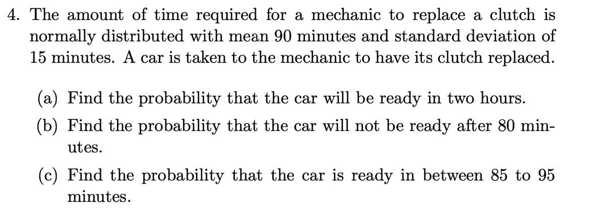 4. The amount of time required for a mechanic to replace a clutch is
normally distributed with mean 90 minutes and standard deviation of
15 minutes. A car is taken to the mechanic to have its clutch replaced.
(a) Find the probability that the car will be ready in two hours.
(b) Find the probability that the car will not be ready after 80 min-
utes.
(c) Find the probability that the car is ready in between 85 to 95
minutes.

