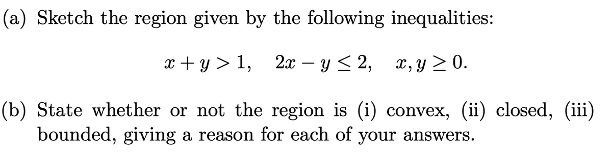 (a) Sketch the region given by the following inequalities:
т +у> 1, 2 — у < 2, х, у 2 0.
2х — у < 2,
X, y > 0.
(b) State whether or not the region is (i) convex, (ii) closed, (iii)
bounded, giving a reason for each of your answers.
