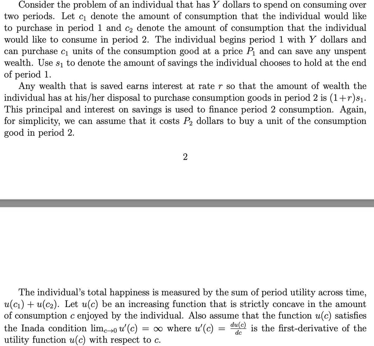 Consider the problem of an individual that has Y dollars to spend on consuming over
two periods. Let c, denote the amount of consumption that the individual would like
to purchase in period 1 and c2 denote the amount of consumption that the individual
would like to consume in period 2. The individual begins period 1 with Y dollars and
can purchase c1 units of the consumption good at a price P and can save any unspent
wealth. Use sı to denote the amount of savings the individual chooses to hold at the end
of period 1.
Any wealth that is saved earns interest at rate r so that the amount of wealth the
individual has at his/her disposal to purchase consumption goods in period 2 is (1+r)s1.
This principal and interest on savings is used to finance period 2 consumption. Again,
for simplicity, we can assume that it costs P2 dollars to buy a unit of the consumption
good in period 2.
2
The individual's total happiness is measured by the sum of period utility across time,
u(cı) + u(c2). Let u(c) be an increasing function that is strictly concave in the amount
of consumption c enjoyed by the individual. Also assume that the function u(c) satisfies
the Inada condition lim.→0
du(c) is the first-derivative of the
o u'(c)
utility function u(c) with respect to c.
= 0 where u'(c) :
dc
