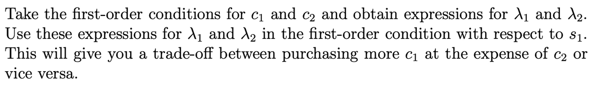Take the first-order conditions for c1 and c2 and obtain expressions for A1 and A2.
Use these expressions for A1 and A, in the first-order condition with respect to s1.
This will give you a trade-off between purchasing more c1 at the expense of c2 or
vice versa.

