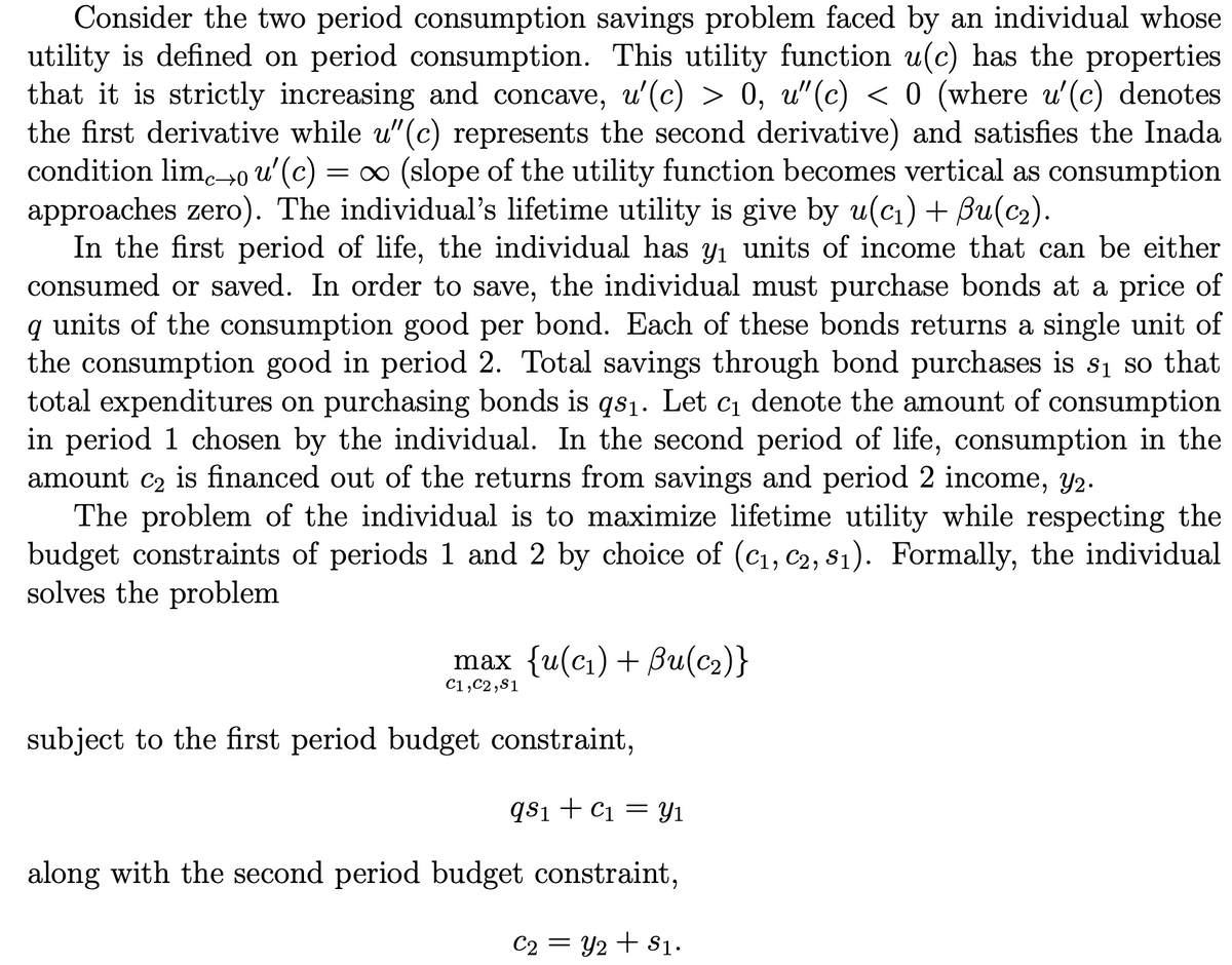 Consider the two period consumption savings problem faced by an individual whose
utility is defined on period consumption. This utility function u(c) has the properties
that it is strictly increasing and concave, u'(c) > 0, u"(c) < 0 (where u'(c) denotes
the first derivative while u"(c) represents the second derivative) and satisfies the Inada
condition lim.-→0 u'(c)
approaches zero). The individual's lifetime utility is give by u(cı) + Bu(c2).
In the first period of life, the individual has y1 units of income that can be either
consumed or saved. In order to save, the individual must purchase bonds at a price of
q units of the consumption good per bond. Each of these bonds returns a single unit of
the consumption good in period 2. Total savings through bond purchases is s1 so that
total expenditures on purchasing bonds is qs1. Let c1 denote the amount of consumption
in period 1 chosen by the individual. In the second period of life, consumption in the
amount c2 is financed out of the returns from savings and period 2 income, y2.
The problem of the individual is to maximize lifetime utility while respecting the
budget constraints of periods 1 and 2 by choice of (C1, c2, s1). Formally, the individual
solves the problem
= 0 (slope of the utility function becomes vertical as consumption
max {u(ci) + Bи(с2)}
C1,C2,81
subject to the first period budget constraint,
qsi + C1 = yY1
along with the second period budget constraint,
C2 = Y2 + $1.
