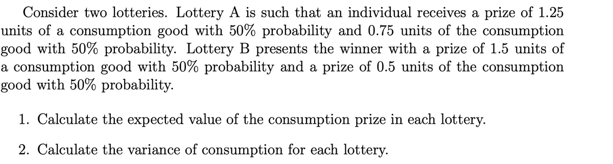 Consider two lotteries. Lottery A is such that an individual receives a prize of 1.25
units of a consumption good with 50% probability and 0.75 units of the consumption
good with 50% probability. Lottery B presents the winner with a prize of 1.5 units of
a consumption good with 50% probability and a prize of 0.5 units of the consumption
good with 50% probability.
1. Calculate the expected value of the consumption prize in each lottery.
2. Calculate the variance of consumption for each lottery.
