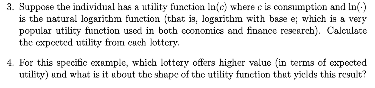 3. Suppose the individual has a utility function In(c) where c is consumption and In(·)
is the natural logarithm function (that is, logarithm with base e; which is a very
popular utility function used in both economics and finance research). Calculate
the expected utility from each lottery.
4. For this specific example, which lottery offers higher value (in terms of expected
utility) and what is it about the shape of the utility function that yields this result?
