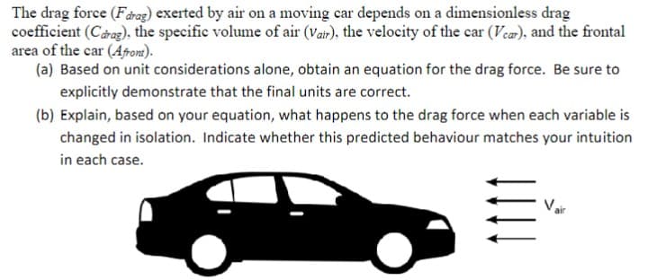 The drag force (Fdrag) exerted by air on a moving car depends on a dimensionless drag
coefficient (Carag), the specific volume of air (Vair), the velocity of the car (Var), and the frontal
area of the car (Afront).
(a) Based on unit considerations alone, obtain an equation for the drag force. Be sure to
explicitly demonstrate that the final units are correct.
(b) Explain, based on your equation, what happens to the drag force when each variable is
changed in isolation. Indicate whether this predicted behaviour matches your intuition
in each case.