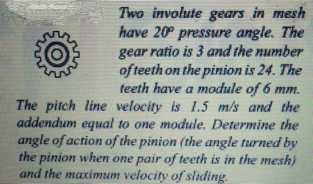 Two involute gears in mesh
have 20 pressure angle. The
gear ratio is 3 and the number
of teeth on the pinion is 24. The
feeth have a module of 6 mm.
The pitch line velocity is 1.5 m/s and the
addendum equal to one module. Determine the
angle of action of the pinion (the angle turned by
the pinion when one pair of teeth is in the mesh)
and the maximum velocity of/ sliding.
