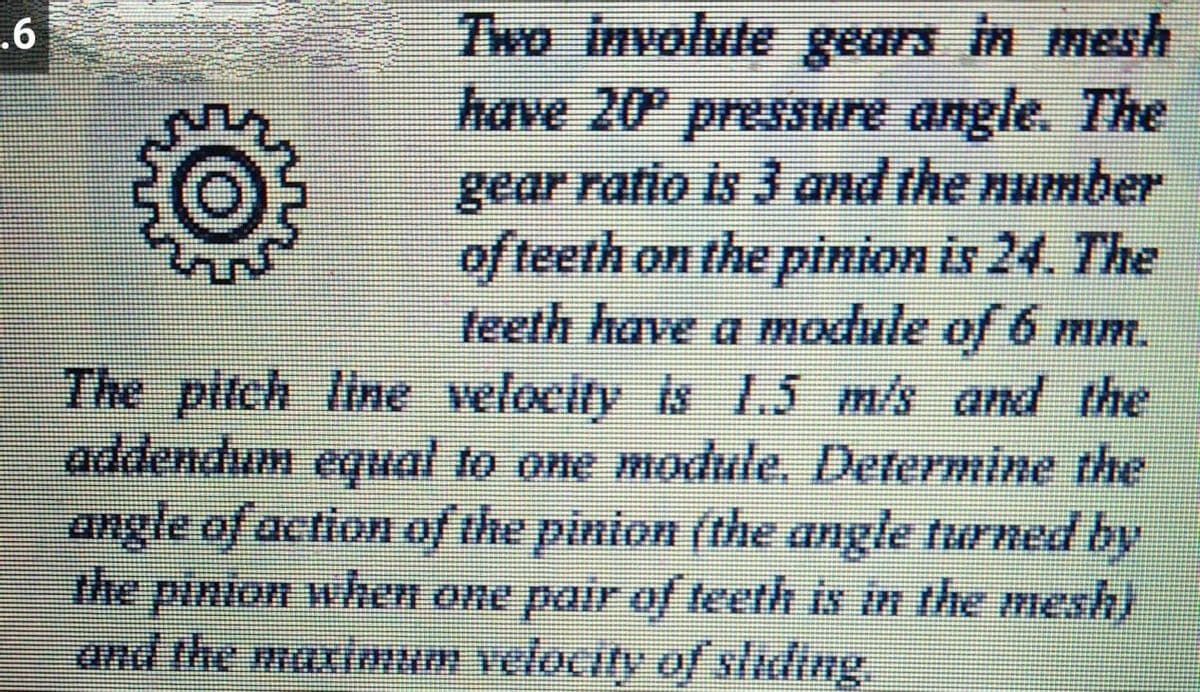 7wo involule gears in mesh
have 20 presSure angle. The
gear ratio is J and the number
of teeth on the pinion is 24. The
teeth have a module of 6 mm.
The pitch line velocity is 1.5 m/s and the
addendum equal to one module. Determine the
angle of action of the pinion (the angle turned by
pinion when One pair of teeth is in the mesh)
.6
the
and the maximum velocity of sliding
