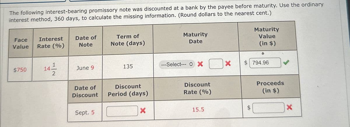 The following interest-bearing promissory note was discounted at a bank by the payee before maturity. Use the ordinary
interest method, 360 days, to calculate the missing information. (Round dollars to the nearest cent.)
Face
Value
Interest
Rate (%)
Date of
Note
Term of
Note (days)
Maturity
Date
Maturity
Value
(in $)
$750
141
June 9
135
---Select--- *
$ 794.96
2
Date of
Discount
Discount
Period (days)
Sept. 5
×
Discount
Rate (%)
15.5
$
tA
Proceeds
(in $)