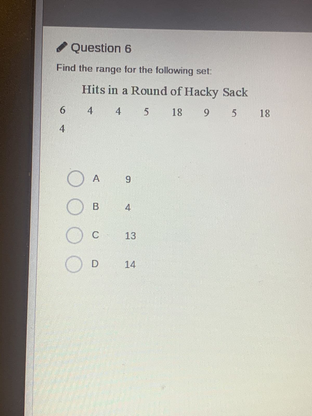 ✔ Question 6
Find the range for the following set:
Hits in a Round of Hacky Sack
6
4 4 5 18
18 9 5
18
4
A
9
☐ B
4
O
C
13
D
14
