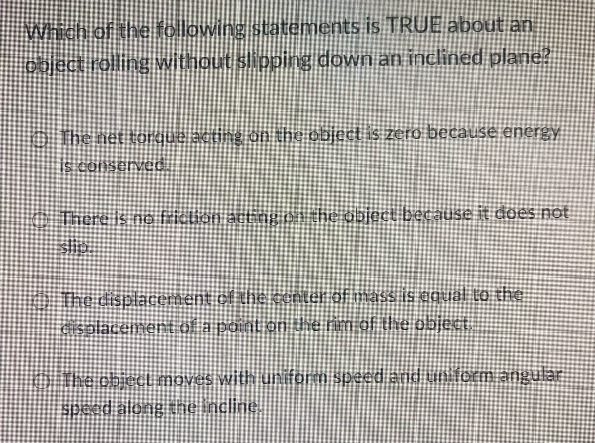 Which of the following statements is TRUE about an
object rolling without slipping down an inclined plane?
O The net torque acting on the object is zero because energy
is conserved.
O There is no friction acting on the object because it does not
slip.
O The displacement of the center of mass is equal to the
displacement of a point on the rim of the object.
O The object moves with uniform speed and uniform angular
speed along the incline.
